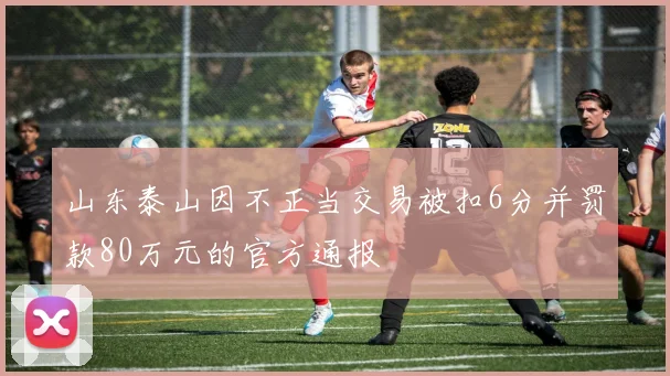 山东泰山因不正当交易被扣6分并罚款80万元的官方通报
