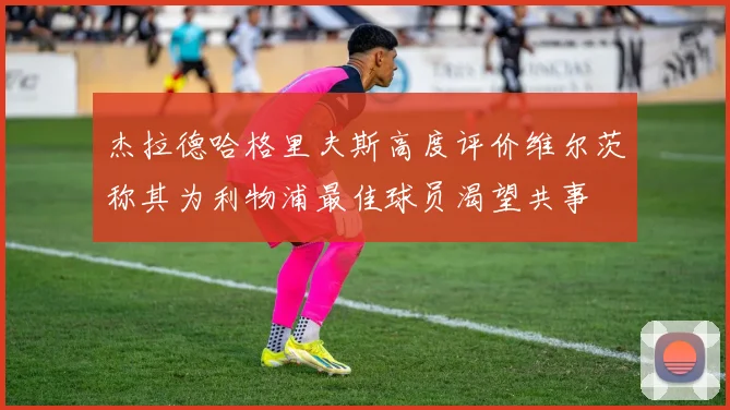 杰拉德哈格里夫斯高度评价维尔茨称其为利物浦最佳球员渴望共事