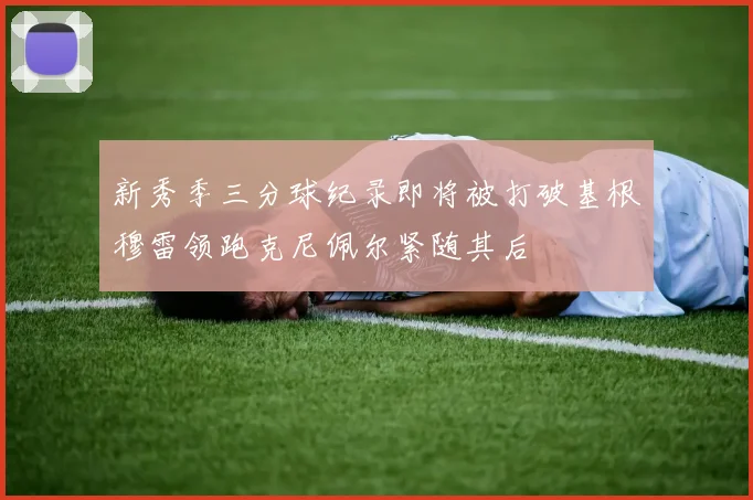 新秀季三分球纪录即将被打破基根穆雷领跑克尼佩尔紧随其后