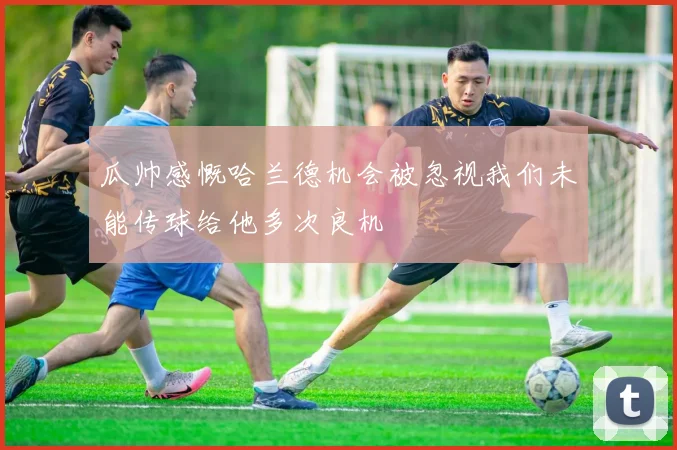 瓜帅感慨哈兰德机会被忽视我们未能传球给他多次良机