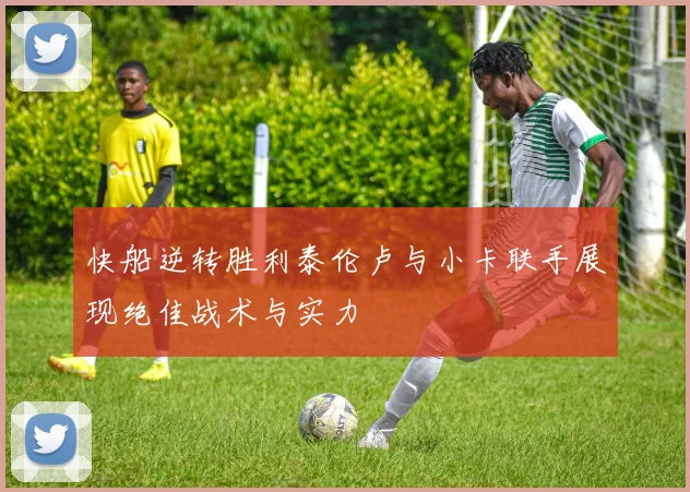 快船逆转胜利泰伦卢与小卡联手展现绝佳战术与实力