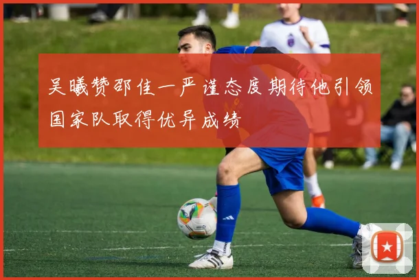 吴曦赞邵佳一严谨态度期待他引领国家队取得优异成绩