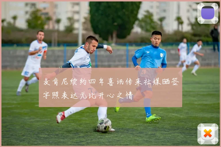 麦肯尼续约四年喜讯传来社媒晒签字照表达无比开心之情