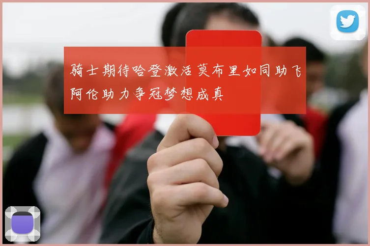 骑士期待哈登激活莫布里如同助飞阿伦助力争冠梦想成真