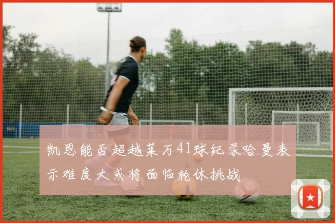 凯恩能否超越莱万41球纪录哈曼表示难度大或将面临轮休挑战