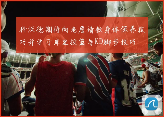 科沃德期待向老詹请教身体保养技巧并学习库里投篮与KD脚步技巧