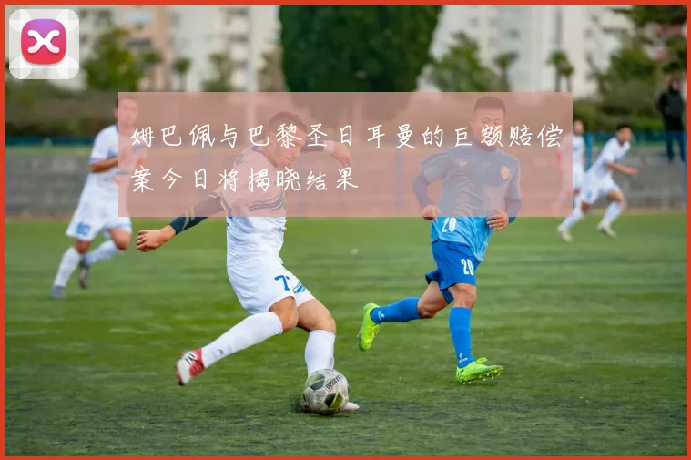 姆巴佩与巴黎圣日耳曼的巨额赔偿案今日将揭晓结果