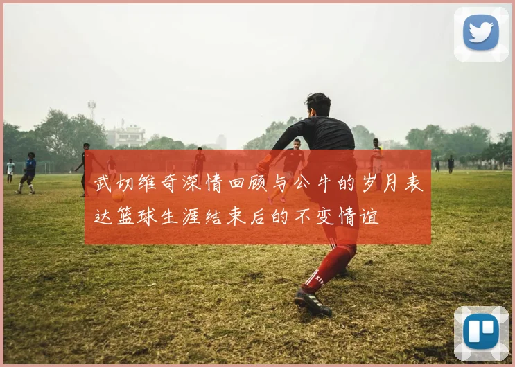 武切维奇深情回顾与公牛的岁月表达篮球生涯结束后的不变情谊