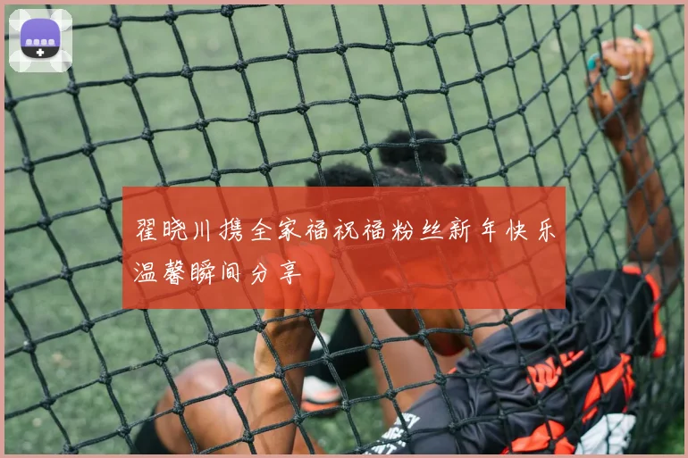 翟晓川携全家福祝福粉丝新年快乐温馨瞬间分享