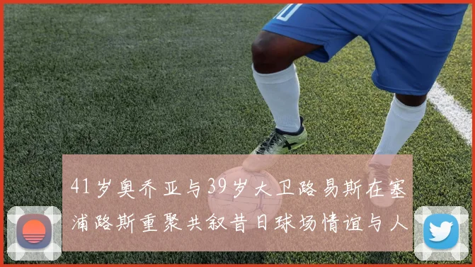 41岁奥乔亚与39岁大卫路易斯在塞浦路斯重聚共叙昔日球场情谊与人生故事