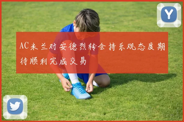 AC米兰对安德烈转会持乐观态度期待顺利完成交易