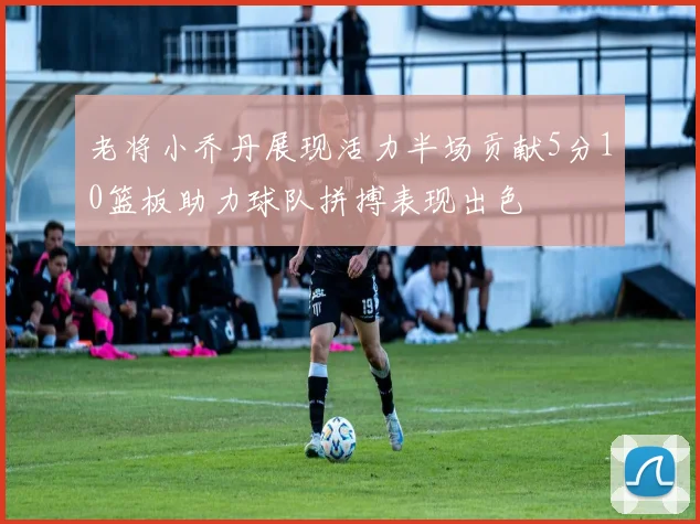 老将小乔丹展现活力半场贡献5分10篮板助力球队拼搏表现出色