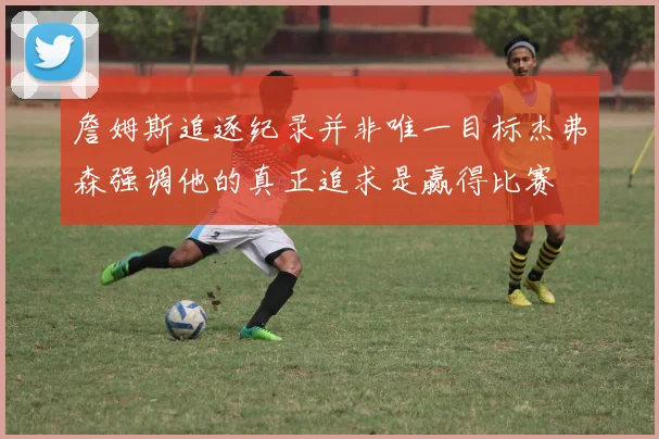詹姆斯追逐纪录并非唯一目标杰弗森强调他的真正追求是赢得比赛