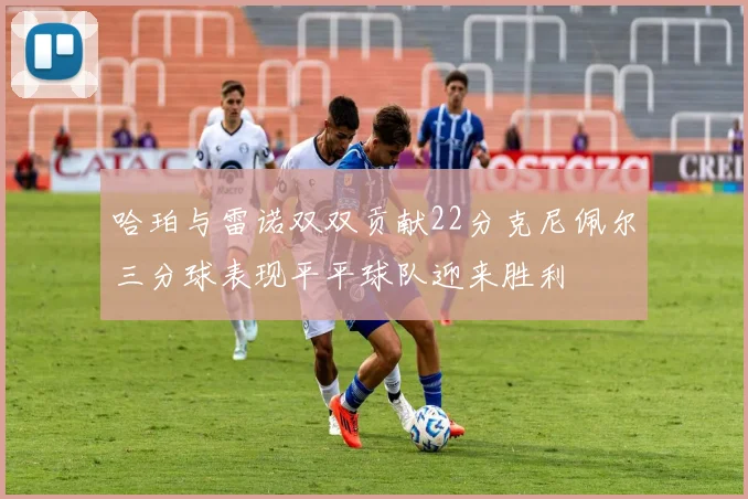 哈珀与雷诺双双贡献22分克尼佩尔三分球表现平平球队迎来胜利