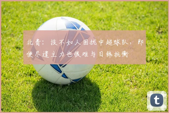 北青：技不如人困扰中超球队，即便尽遣主力也很难与日韩抗衡
