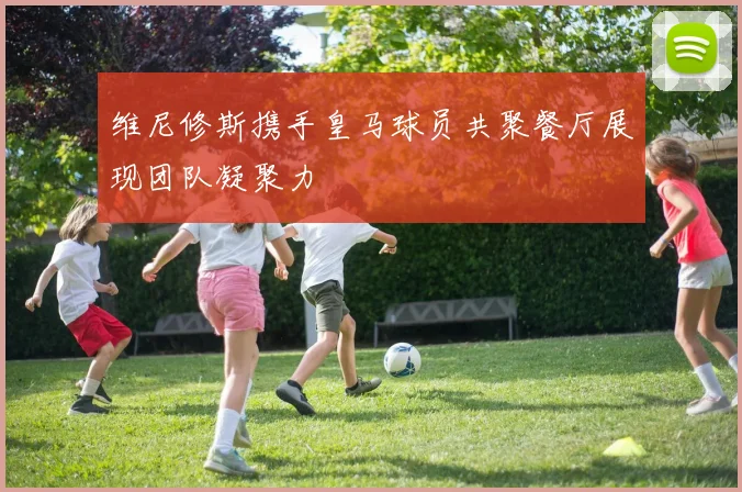 维尼修斯携手皇马球员共聚餐厅展现团队凝聚力