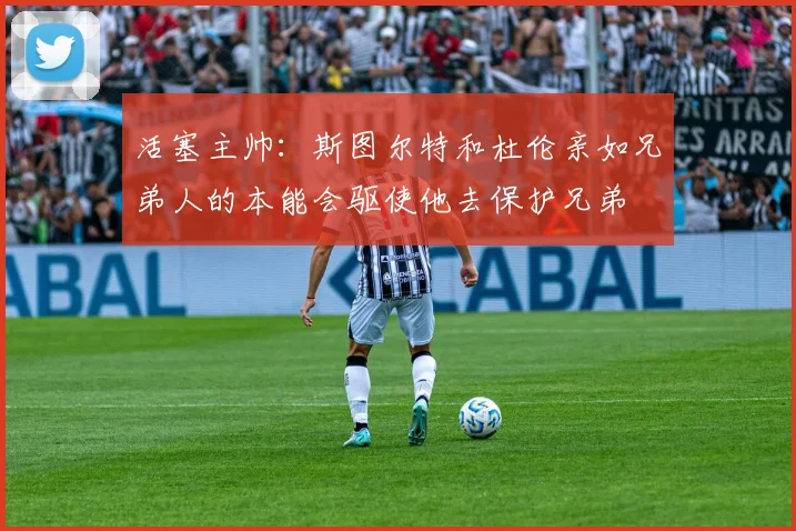 活塞主帅：斯图尔特和杜伦亲如兄弟人的本能会驱使他去保护兄弟