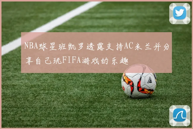 NBA球星班凯罗透露支持AC米兰并分享自己玩FIFA游戏的乐趣