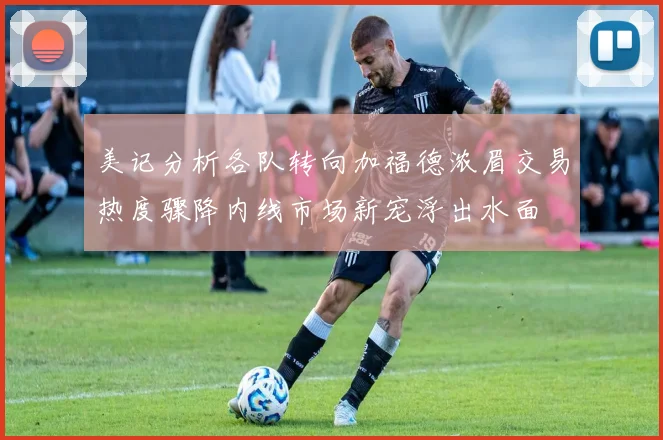 美记分析各队转向加福德浓眉交易热度骤降内线市场新宠浮出水面