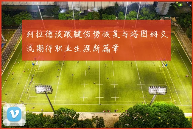 利拉德谈跟腱伤势恢复与塔图姆交流期待职业生涯新篇章