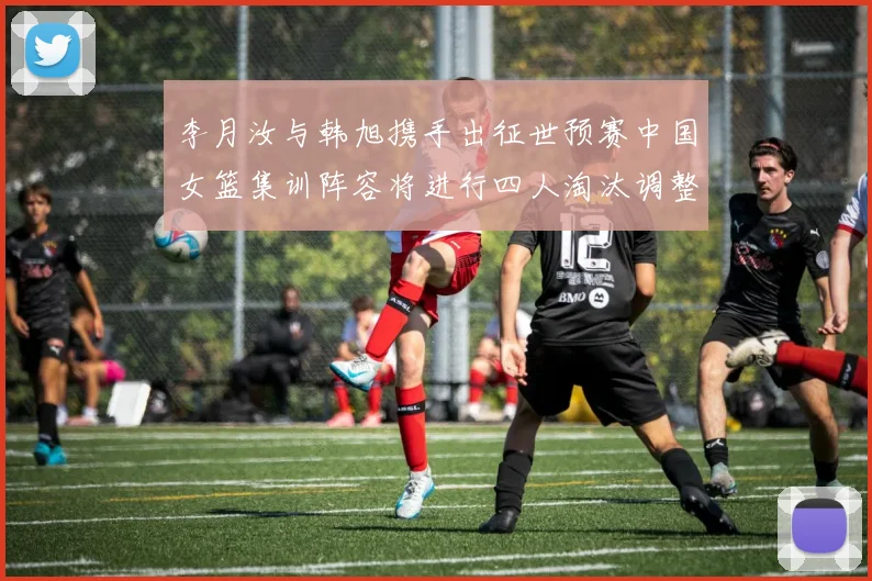 李月汝与韩旭携手出征世预赛中国女篮集训阵容将进行四人淘汰调整