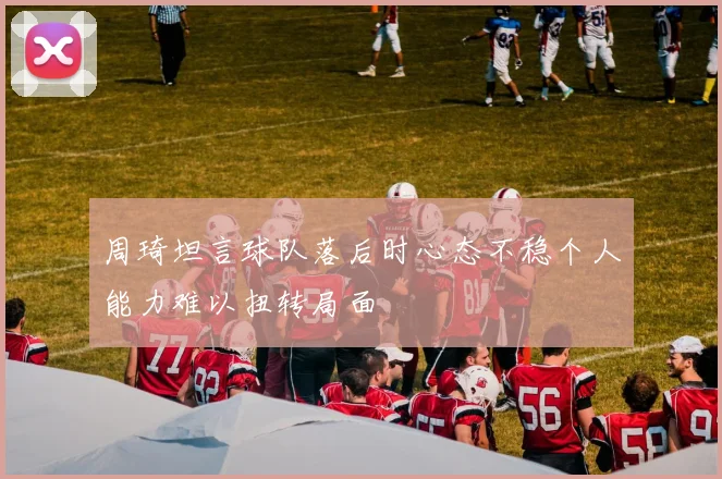 周琦坦言球队落后时心态不稳个人能力难以扭转局面