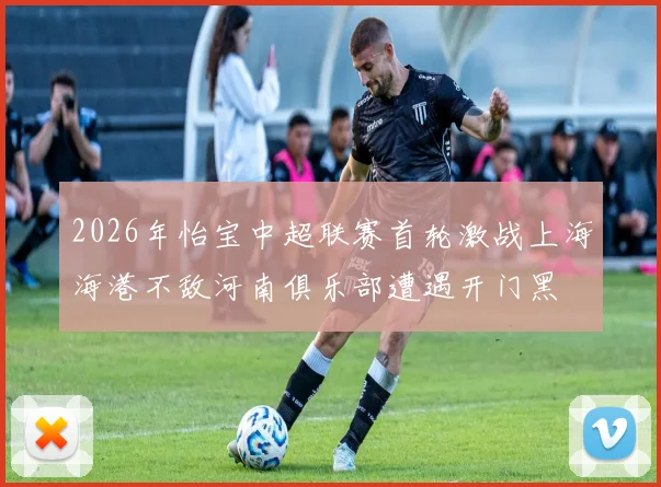 2026年怡宝中超联赛首轮激战上海海港不敌河南俱乐部遭遇开门黑