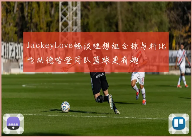 JackeyLove畅谈理想组合称与科比伦纳德哈登同队篮球更有趣
