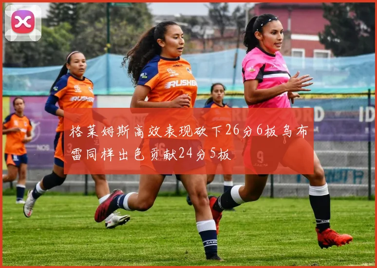格莱姆斯高效表现砍下26分6板乌布雷同样出色贡献24分5板