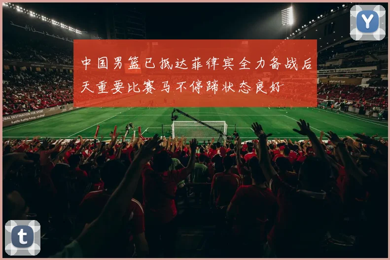 中国男篮已抵达菲律宾全力备战后天重要比赛马不停蹄状态良好