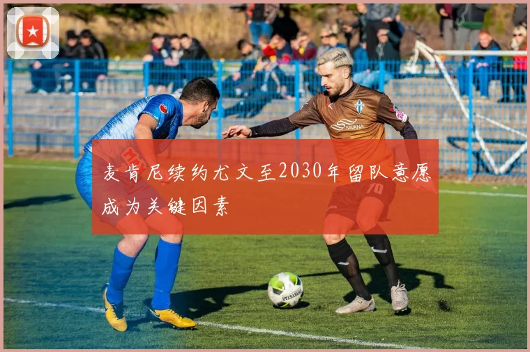麦肯尼续约尤文至2030年留队意愿成为关键因素