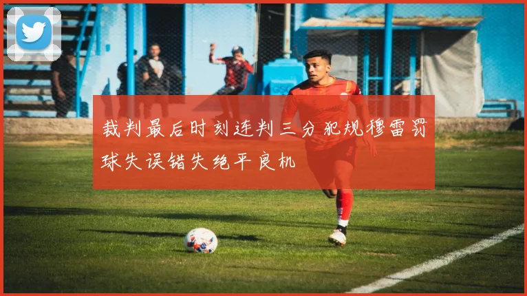 裁判最后时刻连判三分犯规穆雷罚球失误错失绝平良机